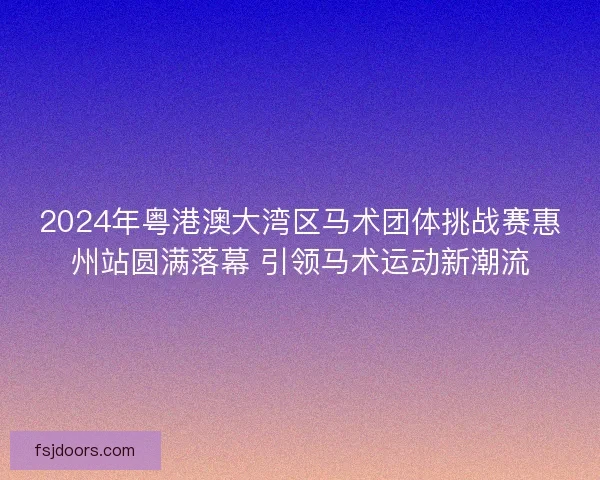 2024年粤港澳大湾区马术团体挑战赛惠州站圆满落幕 引领马术运动新潮流