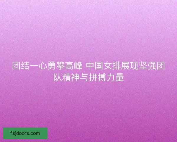 团结一心勇攀高峰 中国女排展现坚强团队精神与拼搏力量