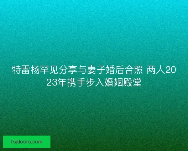 特雷杨罕见分享与妻子婚后合照 两人2023年携手步入婚姻殿堂