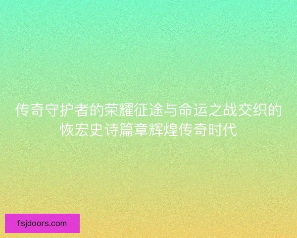 传奇守护者的荣耀征途与命运之战交织的恢宏史诗篇章辉煌传奇时代