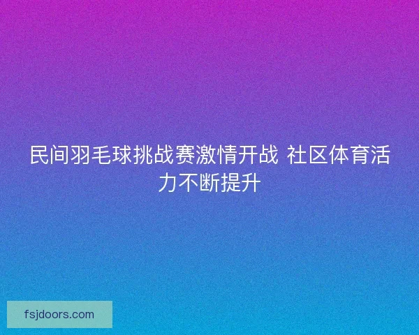 民间羽毛球挑战赛激情开战 社区体育活力不断提升