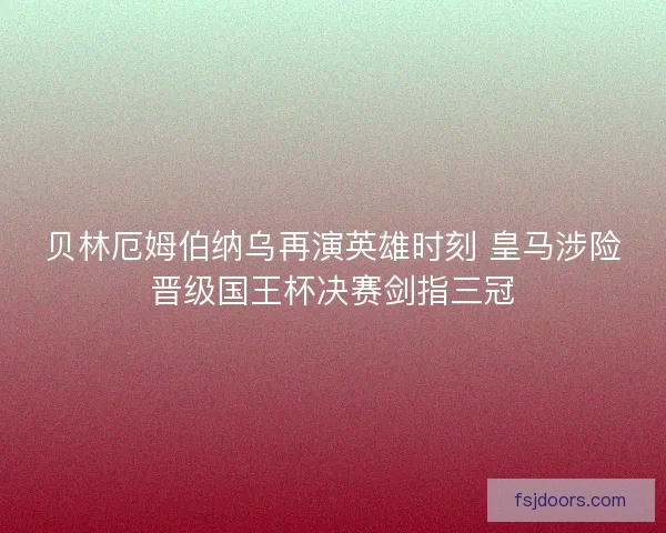 贝林厄姆伯纳乌再演英雄时刻 皇马涉险晋级国王杯决赛剑指三冠
