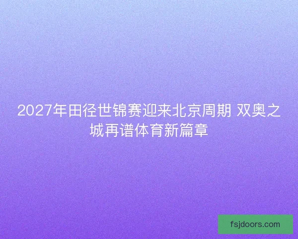 2027年田径世锦赛迎来北京周期 双奥之城再谱体育新篇章