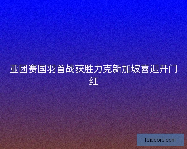 亚团赛国羽首战获胜力克新加坡喜迎开门红