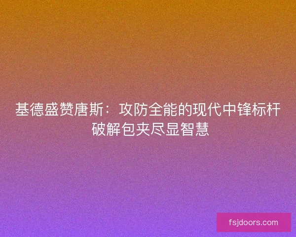 基德盛赞唐斯：攻防全能的现代中锋标杆 破解包夹尽显智慧