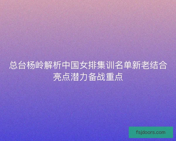 总台杨岭解析中国女排集训名单新老结合亮点潜力备战重点