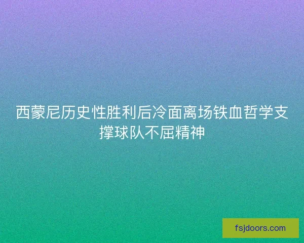 西蒙尼历史性胜利后冷面离场铁血哲学支撑球队不屈精神