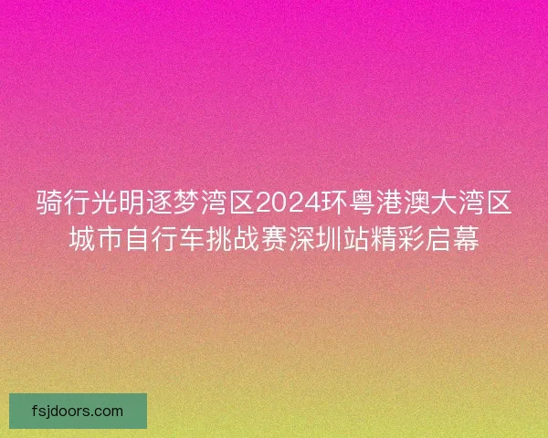 骑行光明逐梦湾区2024环粤港澳大湾区城市自行车挑战赛深圳站精彩启幕
