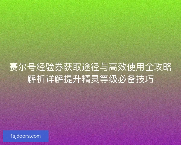 赛尔号经验券获取途径与高效使用全攻略解析详解提升精灵等级必备技巧