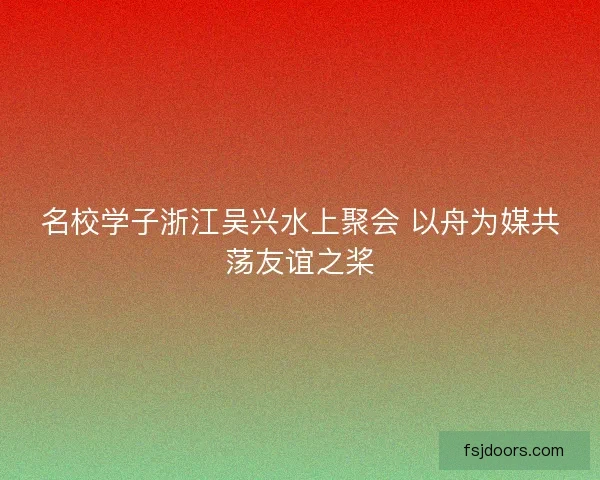名校学子浙江吴兴水上聚会 以舟为媒共荡友谊之桨