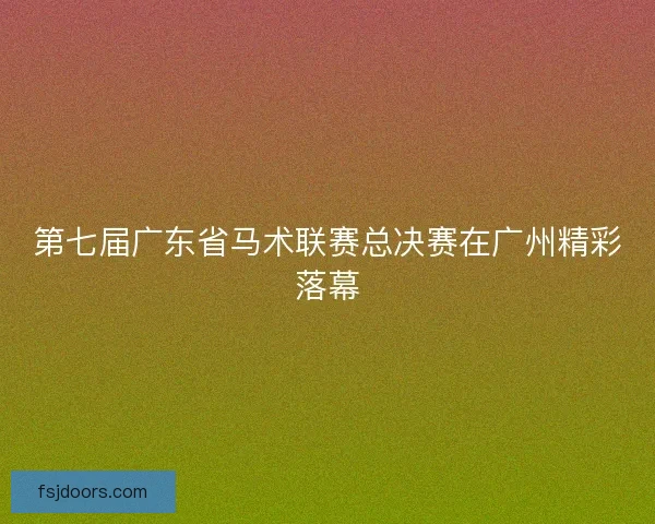 第七届广东省马术联赛总决赛在广州精彩落幕