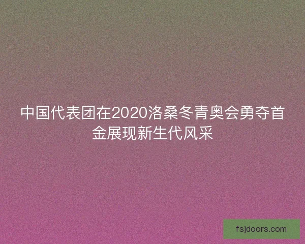 中国代表团在2020洛桑冬青奥会勇夺首金展现新生代风采