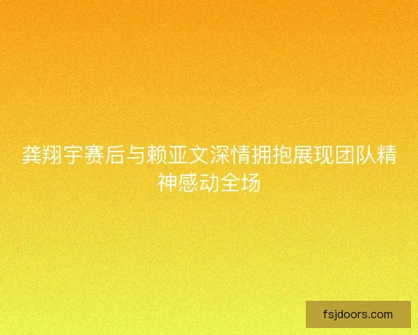 龚翔宇赛后与赖亚文深情拥抱展现团队精神感动全场