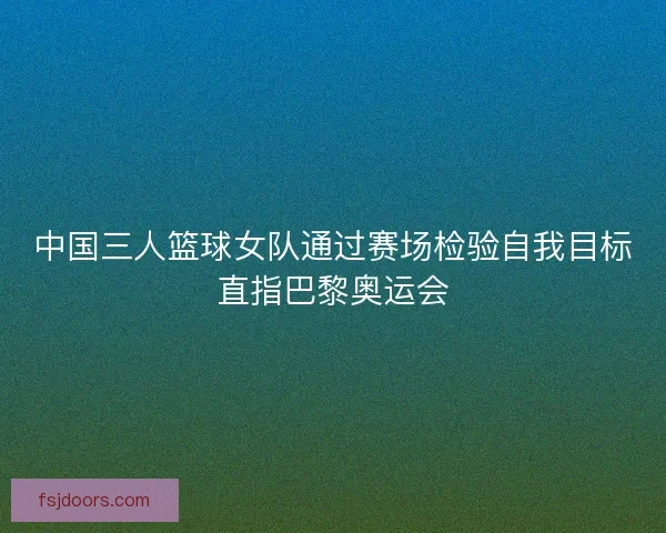 中国三人篮球女队通过赛场检验自我目标直指巴黎奥运会