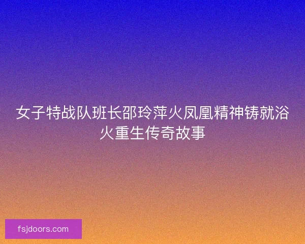 女子特战队班长邵玲萍火凤凰精神铸就浴火重生传奇故事