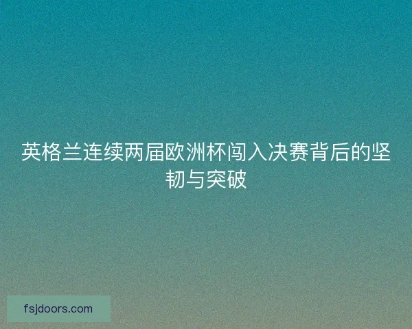 英格兰连续两届欧洲杯闯入决赛背后的坚韧与突破