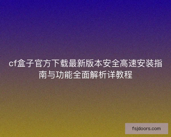 cf盒子官方下载最新版本安全高速安装指南与功能全面解析详教程