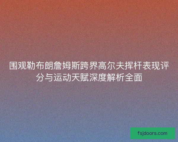 围观勒布朗詹姆斯跨界高尔夫挥杆表现评分与运动天赋深度解析全面