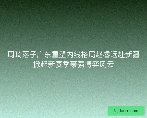 周琦落子广东重塑内线格局赵睿远赴新疆掀起新赛季豪强博弈风云