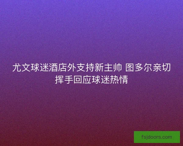 尤文球迷酒店外支持新主帅 图多尔亲切挥手回应球迷热情